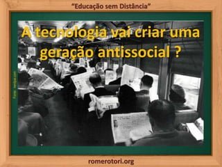 romerotori.org
“Educação sem Distância”
Fonte:nerdpai.com
A tecnologia vai criar uma
geração antissocial ?
 